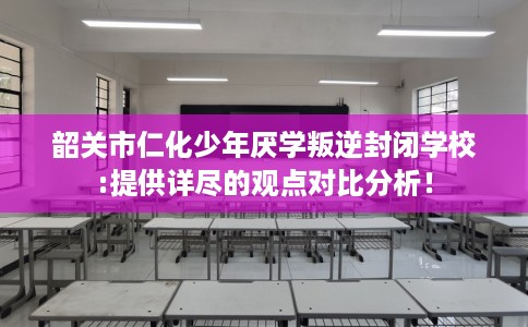韶关市仁化少年厌学叛逆封闭学校:提供详尽的观点对比分析！