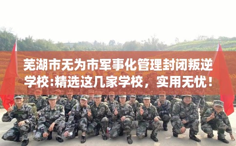 芜湖市无为市军事化管理封闭叛逆学校:精选这几家学校,实用无忧! 芜湖市无为市军事化管理封闭叛逆学校:精选这几家学校,实用无忧!