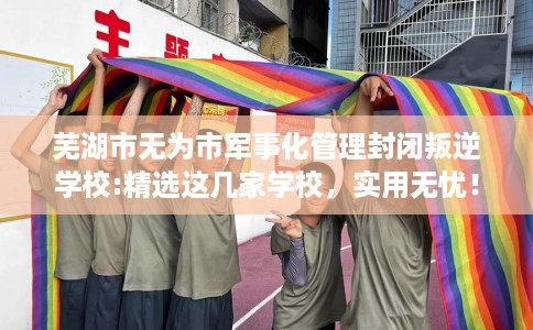 芜湖市无为市军事化管理封闭叛逆学校:精选这几家学校,实用无忧! 芜湖市无为市军事化管理封闭叛逆学校:精选这几家学校,实用无忧!