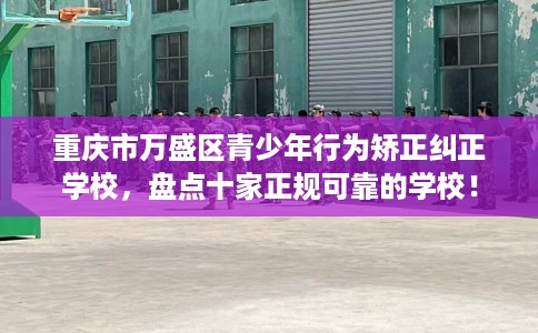 重庆市万盛区青少年行为矫正纠正学校,盘点十家正规可靠的学校! 重庆市万盛区青少年行为矫正纠正学校,盘点十家正规可靠的学校!