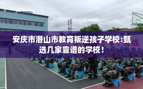 安庆市潜山市教育叛逆孩子学校:甄选几家靠谱的学校! 安庆市潜山市教育叛逆孩子学校:甄选几家靠谱的学校!