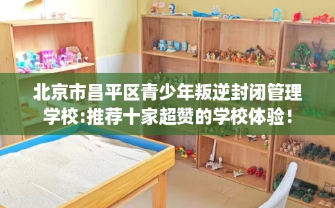 北京市昌平区青少年叛逆封闭管理学校:推荐十家超赞的学校体验! 北京市昌平区青少年叛逆封闭管理学校:推荐十家超赞的学校体验!