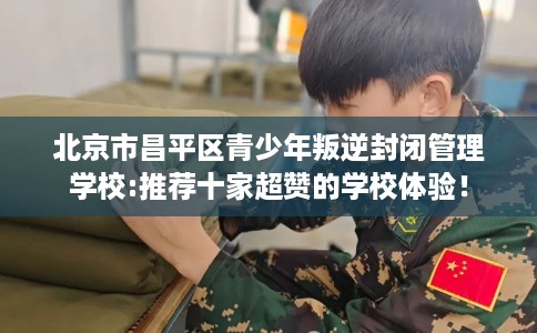 北京市昌平区青少年叛逆封闭管理学校:推荐十家超赞的学校体验! 北京市昌平区青少年叛逆封闭管理学校:推荐十家超赞的学校体验!