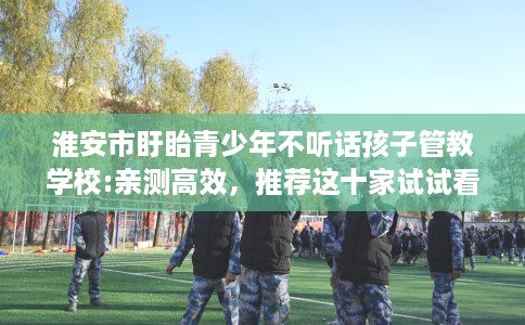 淮安市盱眙青少年不听话孩子管教学校:亲测高效，推荐这十家试试看！