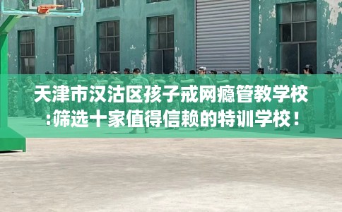 天津市汉沽区孩子戒网瘾管教学校:筛选十家值得信赖的特训学校！