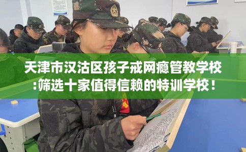 天津市汉沽区孩子戒网瘾管教学校:筛选十家值得信赖的特训学校！