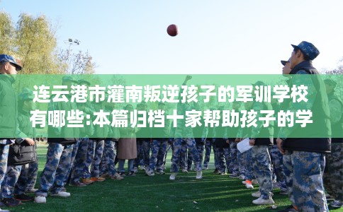 连云港市灌南叛逆孩子的军训学校有哪些:本篇归档十家帮助孩子的学校！