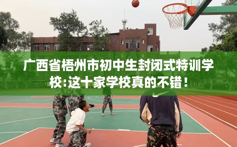 广西省梧州市初中生封闭式特训学校:这十家学校真的不错! 广西省梧州市初中生封闭式特训学校:这十家学校真的不错!